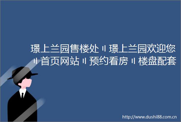 璟上兰园售楼处〢璟上兰园欢迎您〢首页网站〢预约看房〢楼盘配套位置户型