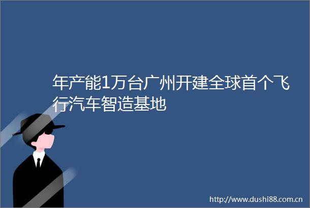 年产能1万台广州开建全球首个飞行汽车智造基地