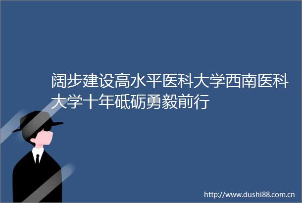 阔步建设高水平医科大学西南医科大学十年砥砺勇毅前行