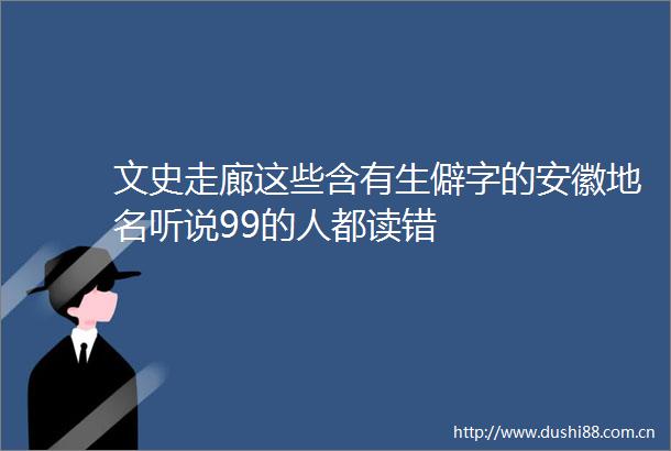 文史走廊这些含有生僻字的安徽地名听说99的人都读错