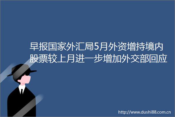 早报外汇局5月外资增持境内股票较上月进一步增加外交部回应华为中芯国际进台湾实体名单
