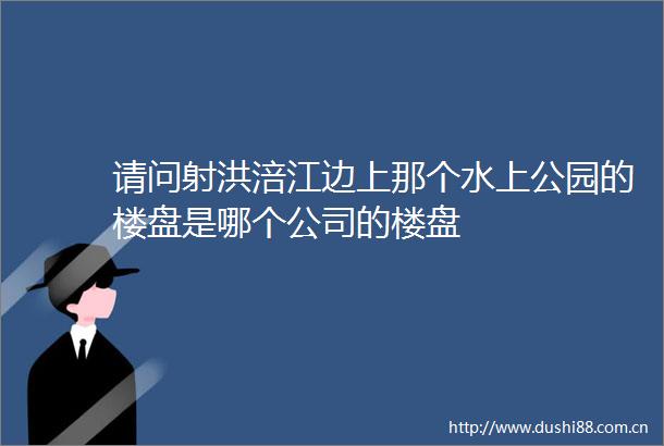 请问射洪涪江边上那个水上公园的楼盘是哪个公司的楼盘