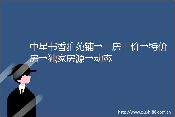 中星书香雅苑铺→一房一价→特价房→独家房源→动态