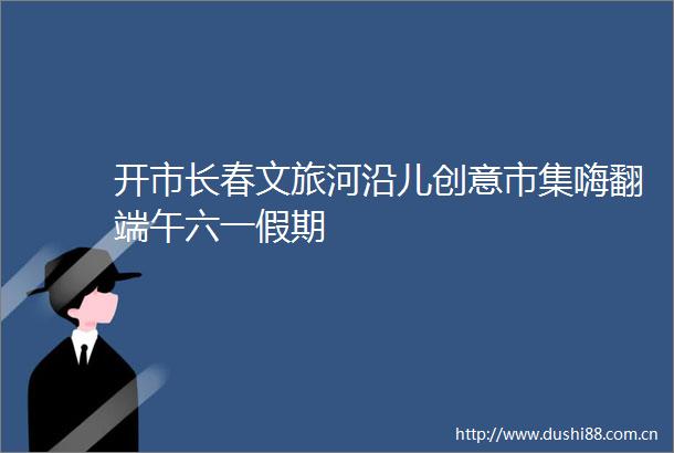 开市长春文旅河沿儿创意市集嗨翻端午六一假期