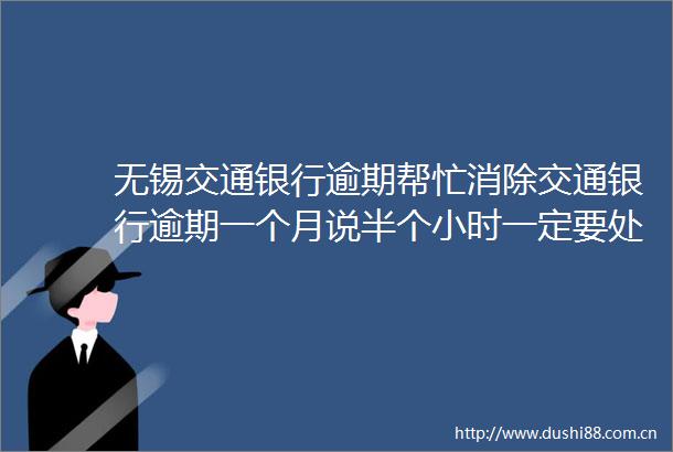无锡交通银行逾期帮忙消除交通银行逾期一个月说半个小时一定要处理17日更新中