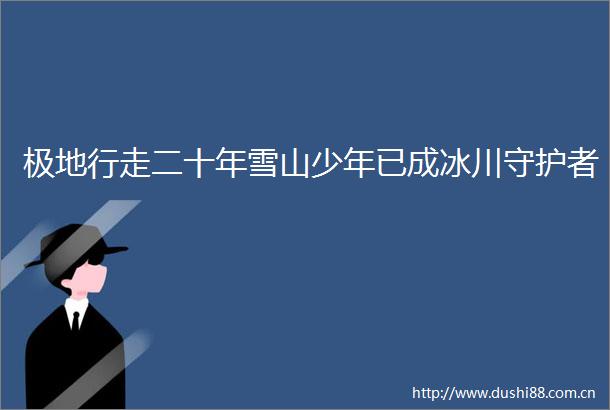 极地行走二十年雪山少年已成冰川守护者