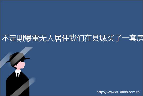 不定期爆雷无人居住我们在县城买了一套房