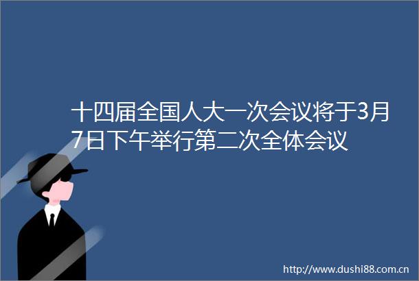 十四届全国人大一次会议将于3月7日下午举行第二次全体会议