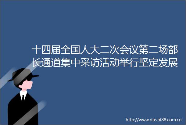 十四届全国人大二次会议第二场部长通道集中采访活动举行坚定发展信心实干成就伟业