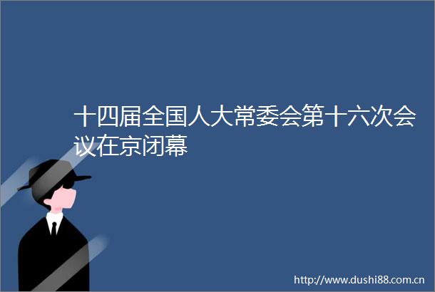 十四届全国人大常委会第十六次会议在京闭幕