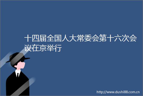 十四届全国人大常委会第十六次会议在京举行