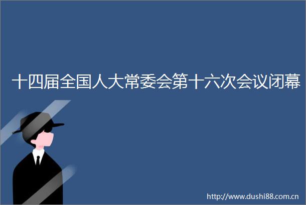 十四届全国人大常委会第十六次会议闭幕