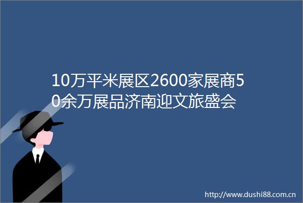 10万平米展区2600家展商50余万展品济南迎文旅盛会