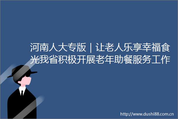 河南人大专版｜让老人乐享幸福食光我省积极开展老年助餐服务工作三级联动专题调研（三）