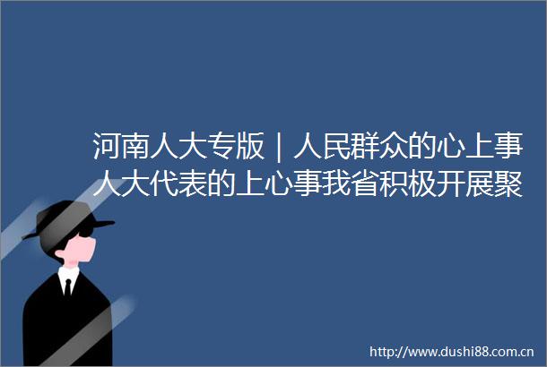 河南人大专版｜群众的心上事人大代表的上心事我省积极开展聚焦两高四着力深化提升代表履职主题活动（四）