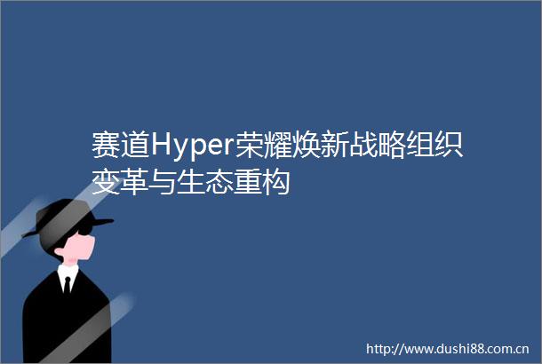 赛道Hyper荣耀焕新战略组织变革与生态重构
