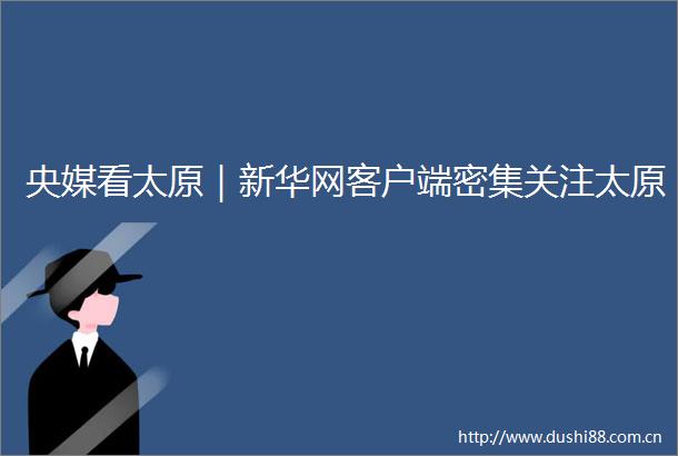 央媒看太原｜新华网客户端密集关注太原