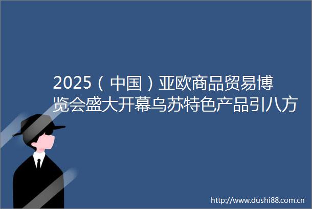 2025（）亚欧商品贸易博览会盛大开幕乌苏特色产品引八方客商青睐