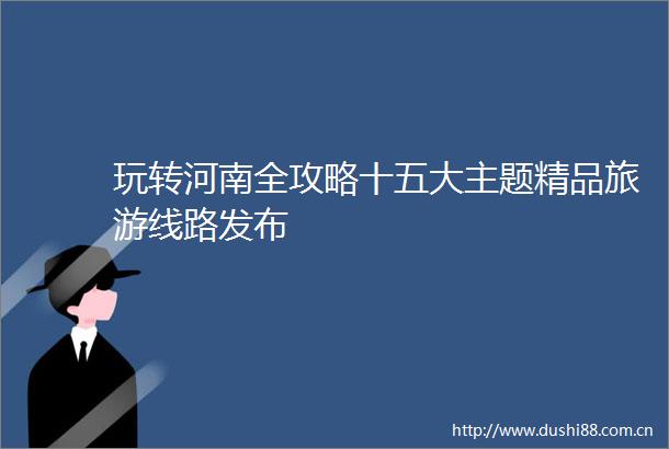玩转河南全攻略十五大主题精品旅游线路发布