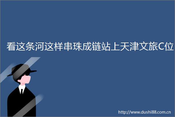 看这条河这样串珠成链站上天津文旅C位