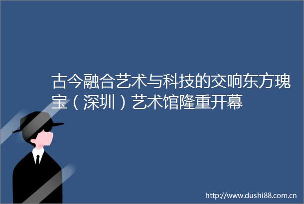 古今融合艺术与科技的交响东方瑰宝（深圳）艺术馆隆重开幕