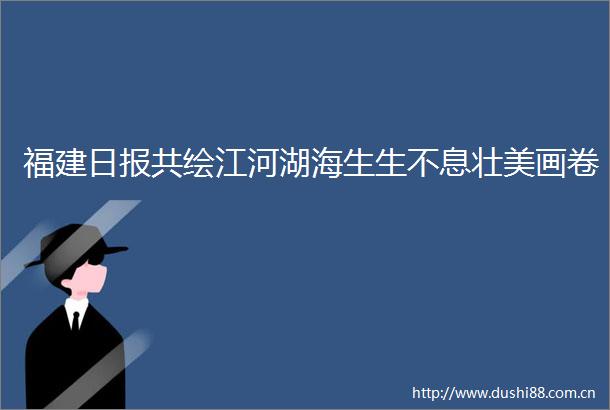 福建日报共绘江河湖海生生不息壮美画卷