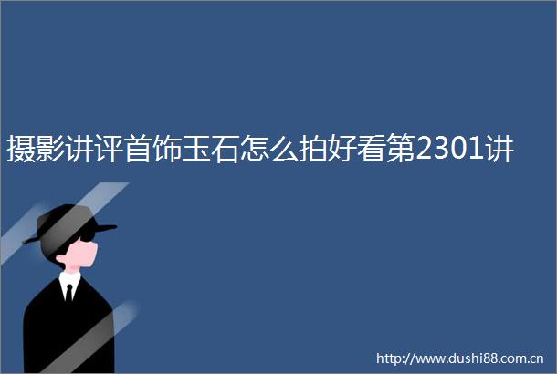 摄影讲评首饰玉石怎么拍好看第2301讲