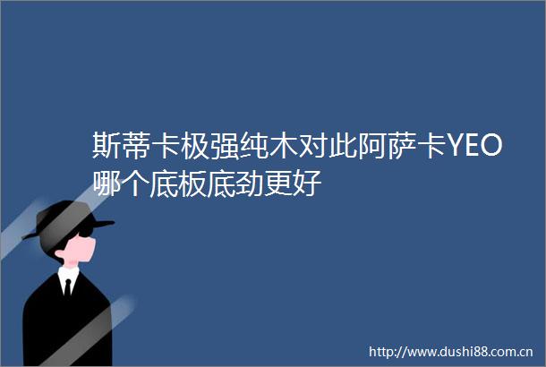 斯蒂卡极强纯木对此阿萨卡YEO哪个底板底劲更好