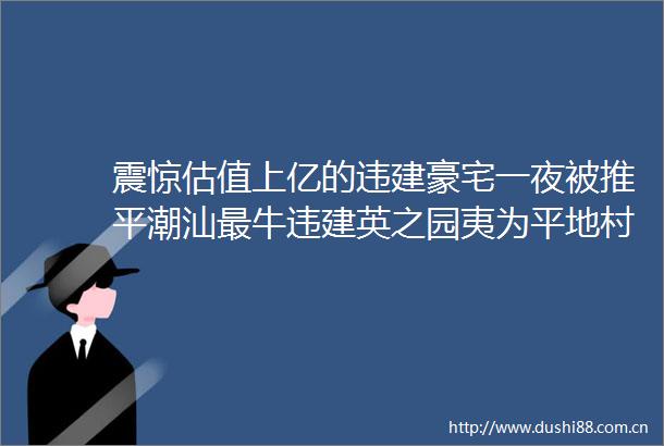 震惊估值上亿的违建豪宅一夜被推平潮汕最牛违建英之园夷为平地村民透露凌晨12点开始作业