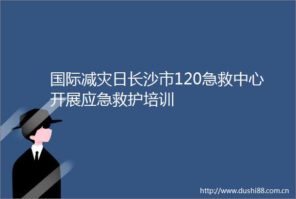 国际减灾日长沙市120急救中心开展应急救护培训