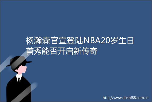 杨瀚森官宣登陆NBA20岁生日首秀能否开启新传奇