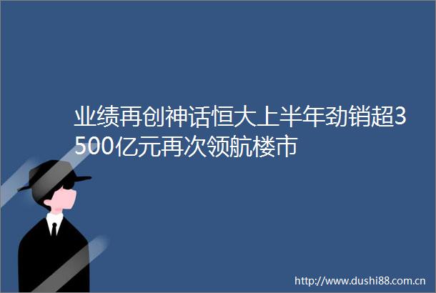 业绩再创神话恒大上半年劲销超3500亿元再次领航楼市
