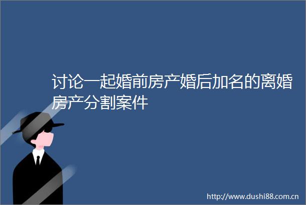 讨论一起婚前房产婚后加名的离婚房产分割案件