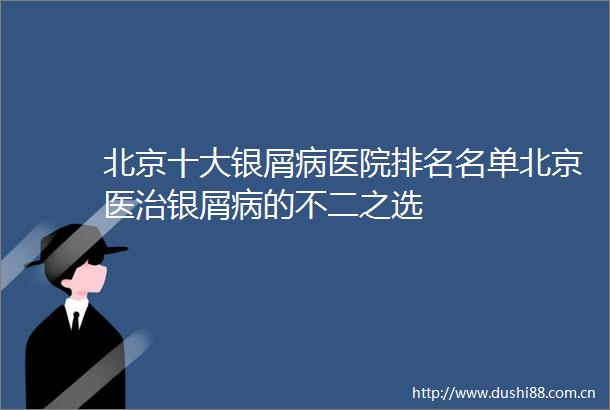 北京十大银屑病医院排名名单北京医治银屑病的不二之选