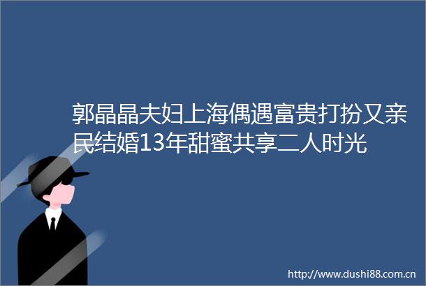 郭晶晶夫妇上海偶遇富贵打扮又亲民结婚13年甜蜜共享二人时光