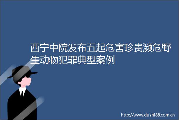 西宁中院发布五起危害珍贵濒危野生动物典型案例