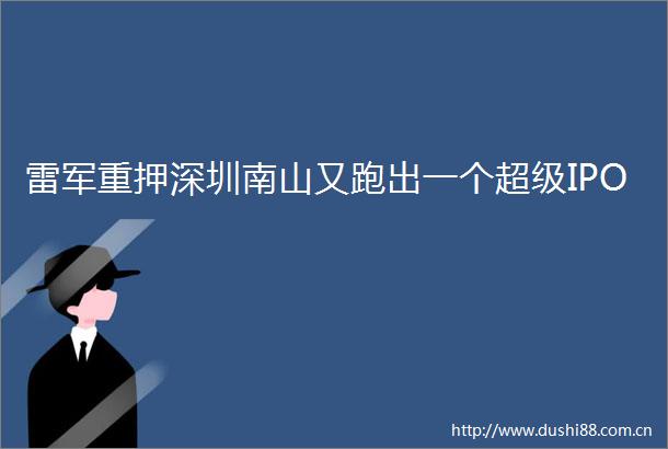 雷军重押深圳南山又跑出一个超级IPO
