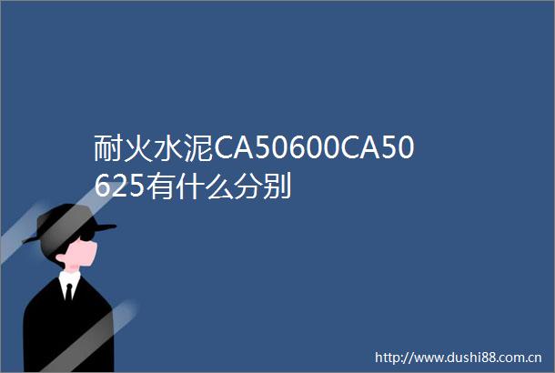 耐火水泥CA50600CA50625有什么分别