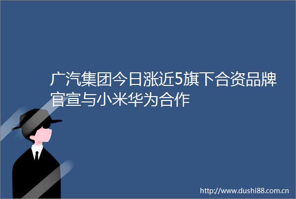 广汽集团今日涨近5旗下合资品牌官宣与小米华为合作
