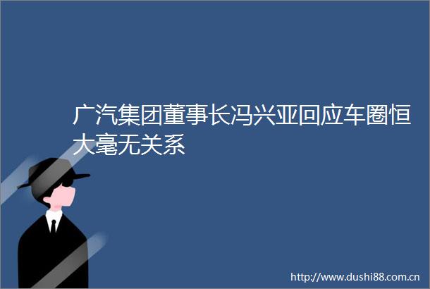 广汽集团董事长冯兴亚回应车圈恒大毫无关系
