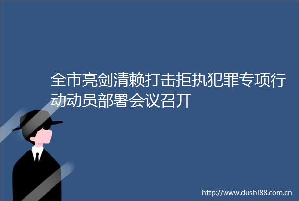 全市亮剑清赖打击拒执专项行动动员部署会议召开