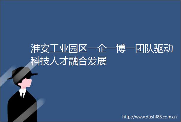 淮安工业园区一企一博一团队驱动科技人才融合发展