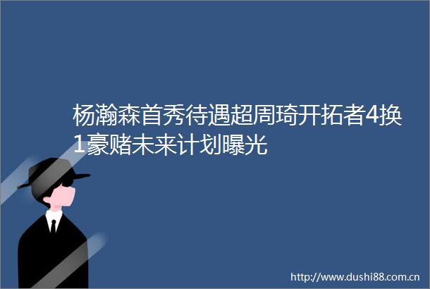 杨瀚森首秀待遇超周琦开拓者4换1豪赌未来计划