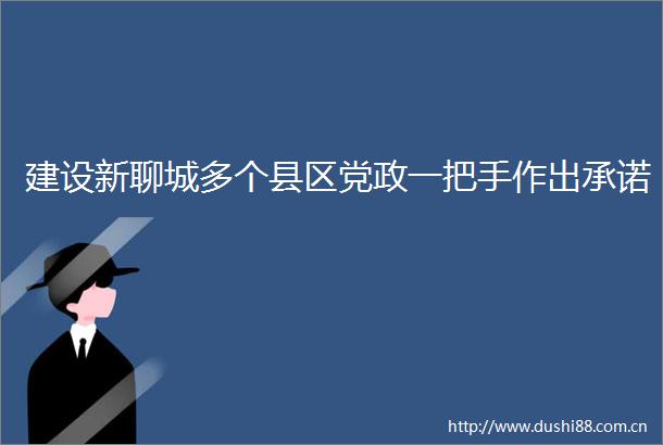 建设新聊城多个县区党政一把手作出承诺