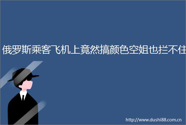 俄罗斯乘客飞机上竟然搞颜色空姐也拦不住