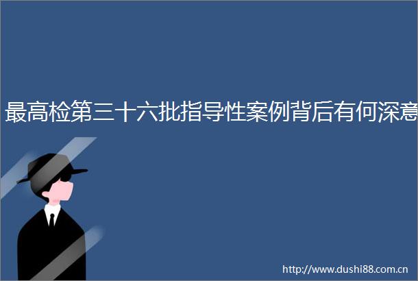 最高检第三十六批指导性案例背后有何深意