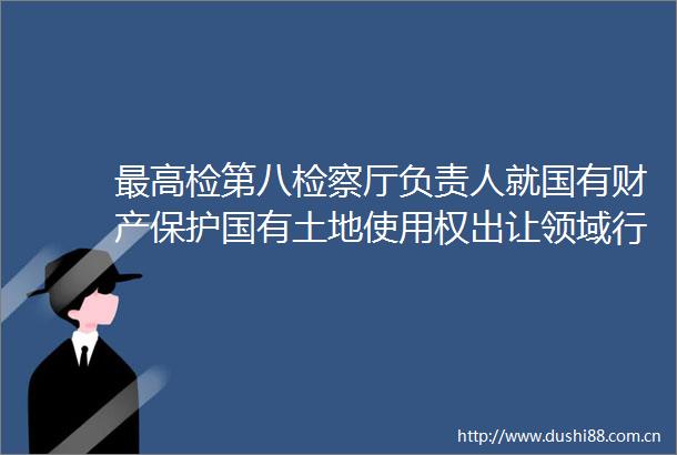 最高检第八检察厅负责人就国有财产保护国有土地使用权出让领域行政公益诉讼典型案例答记者问
