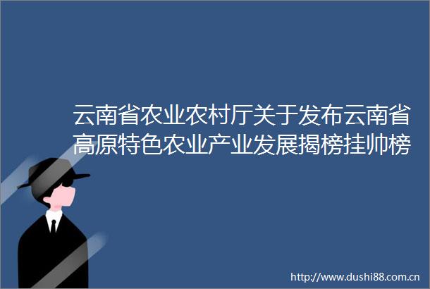 云南省农业农村厅关于发布云南省高原特色农业产业发展揭榜挂帅榜单的通知