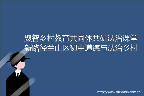 聚智乡村教育共同体共研法治课堂新路径兰山区初中道德与法治乡村发展共同体研讨会在临沂枣园中学顺利举行