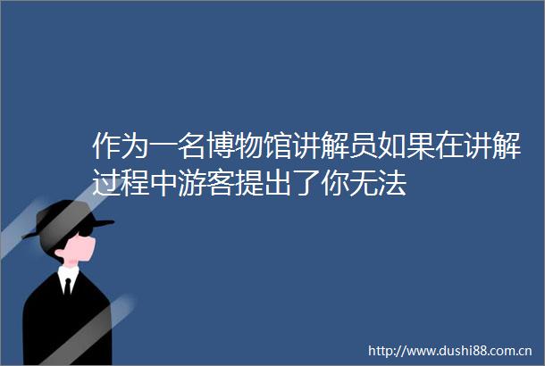 作为一名博物馆讲解员如果在讲解过程中游客提出了你无法